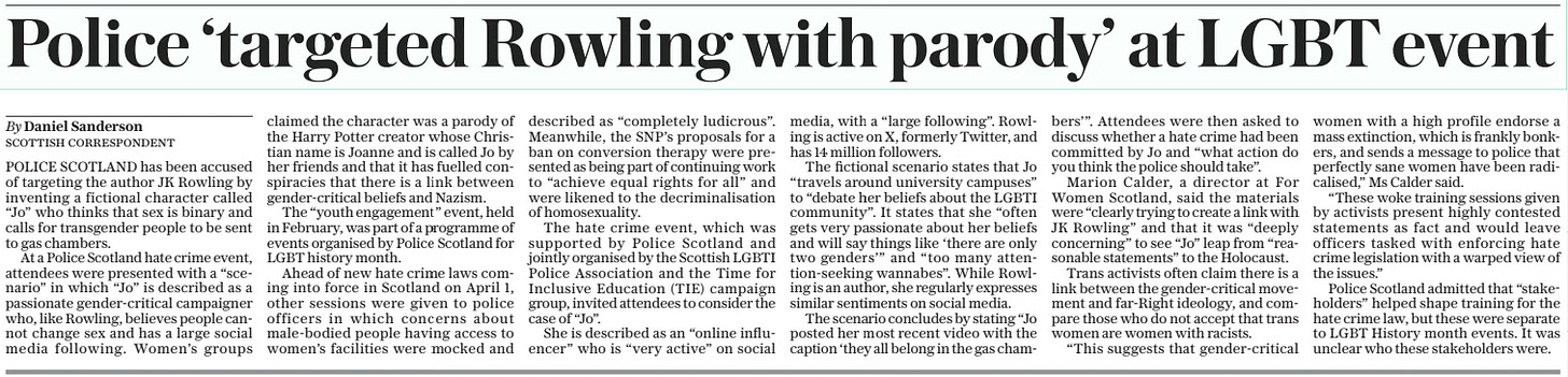 Police ‘targeted Rowling with parody’ at LGBT event The Daily Telegraph21 Mar 2024By Daniel Sanderson Scottish correspondent POLICE SCOTLAND has been accused of targeting the author JK Rowling by inventing a fictional character called “Jo” who thinks that sex is binary and calls for transgender people to be sent to gas chambers.  At a Police Scotland hate crime event, attendees were presented with a “scenario” in which “Jo” is described as a passionate gender-critical campaigner who, like Rowling, believes people cannot change sex and has a large social media following. Women’s groups claimed the character was a parody of the Harry Potter creator whose Christian name is Joanne and is called Jo by her friends and that it has fuelled conspiracies that there is a link between gender-critical beliefs and Nazism.  The “youth engagement” event, held in February, was part of a programme of events organised by Police Scotland for LGBT history month.  Ahead of new hate crime laws coming into force in Scotland on April 1, other sessions were given to police officers in which concerns about male-bodied people having access to women’s facilities were mocked and described as “completely ludicrous”. Meanwhile, the SNP’S proposals for a ban on conversion therapy were presented as being part of continuing work to “achieve equal rights for all” and were likened to the decriminalisation of homosexuality.  The hate crime event, which was supported by Police Scotland and jointly organised by the Scottish LGBTI Police Association and the Time for Inclusive Education (TIE) campaign group, invited attendees to consider the case of “Jo”.  She is described as an “online influencer” who is “very active” on social media, with a “large following”. Rowling is active on X, formerly Twitter, and has 14 million followers.  The fictional scenario states that Jo “travels around university campuses” to “debate her beliefs about the LGBTI community”. It states that she “often gets very passionate about her beliefs and will say things like ‘there are only two genders’” and “too many attention-seeking wannabes”. While Rowling is an author, she regularly expresses similar sentiments on social media.  The scenario concludes by stating “Jo posted her most recent video with the caption ‘they all belong in the gas chambers’”. Attendees were then asked to discuss whether a hate crime had been committed by Jo and “what action do you think the police should take”.  Marion Calder, a director at For Women Scotland, said the materials were “clearly trying to create a link with JK Rowling” and that it was “deeply concerning” to see “Jo” leap from “reasonable statements” to the Holocaust.  Trans activists often claim there is a link between the gender-critical movement and far-right ideology, and compare those who do not accept that trans women are women with racists.  “This suggests that gender-critical women with a high profile endorse a mass extinction, which is frankly bonkers, and sends a message to police that perfectly sane women have been radicalised,” Ms Calder said.  “These woke training sessions given by activists present highly contested statements as fact and would leave officers tasked with enforcing hate crime legislation with a warped view of the issues.”  Police Scotland admitted that “stakeholders” helped shape training for the hate crime law, but these were separate to LGBT History month events. It was unclear who these stakeholders were.  Article Name:Police ‘targeted Rowling with parody’ at LGBT event Publication:The Daily Telegraph Author:By Daniel Sanderson Scottish correspondent Start Page:10 End Page:10
