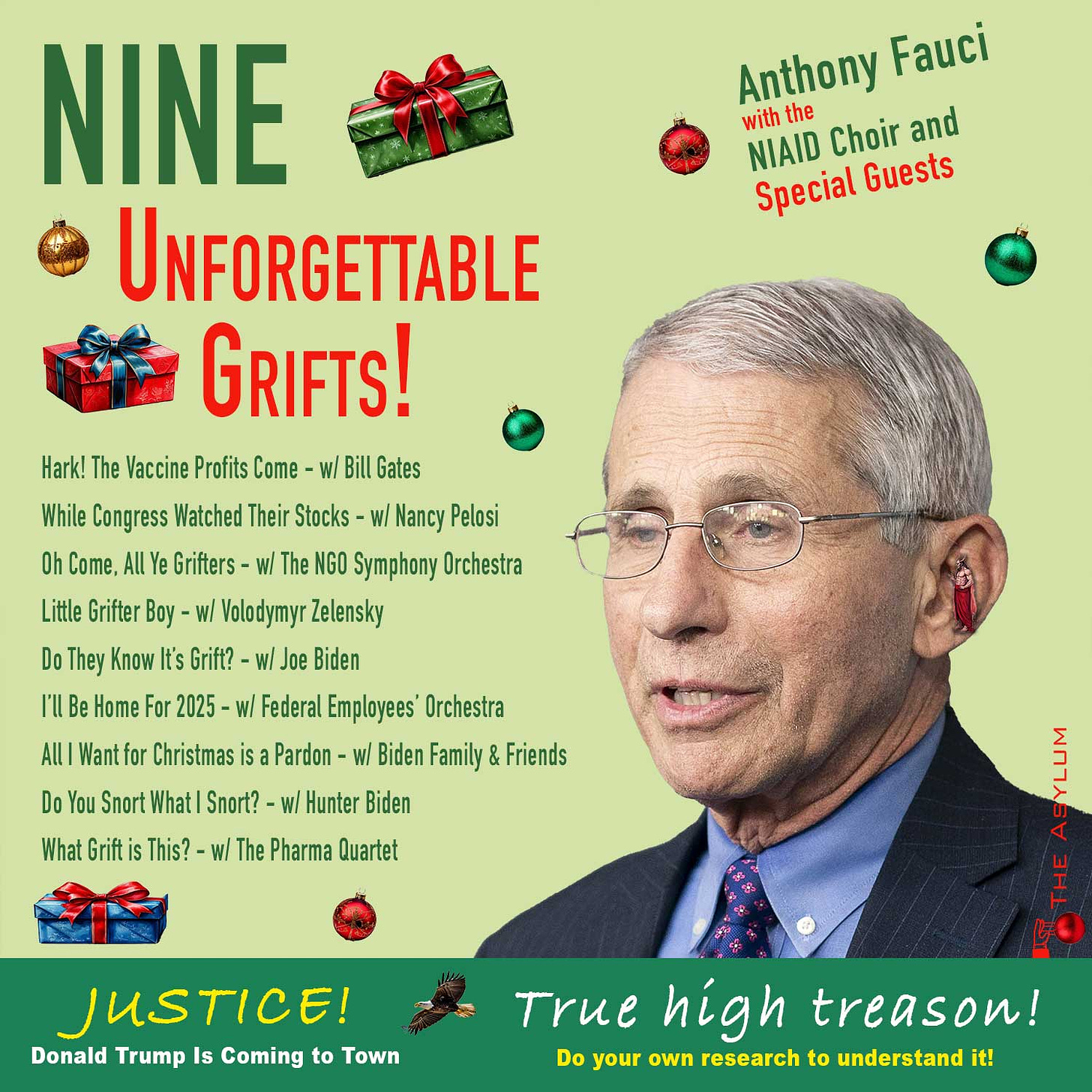 Nine Unforgettable Grifts! Anthony Fauci with theNIAID Choir and Special Guests. Hark! The Vaccine Profits Come - w/ Bill Gates, While Congress Watched Their Stocks - w/ Nancy Pelosi, Oh Come, All Ye Grifters - w/ The NGO Symphony Orchestra, Little Grifter Boy - w/ Volodymyr Zelensky, Do They Know It’s Grift? - w/ Joe Biden, I’ll Be Home For 2025 - w/ Federal Employees’ Orchestra, All I Want for Christmas is a Pardon - w/ Biden Family & Friends, Do You Snort What I Snort? - w/ Hunter Biden, What Grift is This? - w/ The Pharma Quartet. Justice! Donald Trump Is Coming to Town True high treason! Do your own research to understand it!