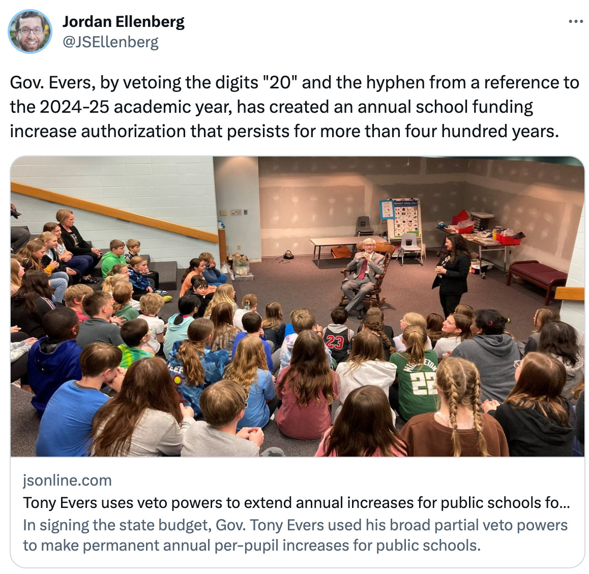  See new Tweets Conversation Jordan Ellenberg @JSEllenberg Gov. Evers, by vetoing the digits "20" and the hyphen from a reference to the 2024-25 academic year, has created an annual school funding increase authorization that persists for more than four hundred years. jsonline.com Tony Evers uses veto powers to extend annual increases for public schools for the next four... In signing the state budget, Gov. Tony Evers used his broad partial veto powers to make permanent annual per-pupil increases for public schools.
