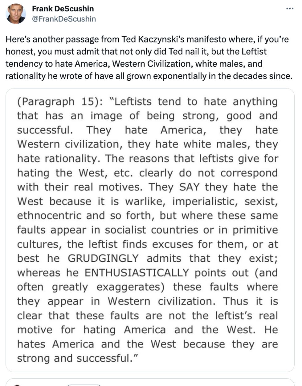 Here's another passage from Ted Kaczynski's manifesto where, if you're honest, you must admit that not only did Ted nail it, but the Leftist tendency to hate America, Western Civilization, white males, and rationality he wrote of have all grown exponentially in the decades since. "Leftists tend to hate anything that has an image of being strong, good and successful. They hate America, they hate Western civilization, they hate white males, they hate rationality. The reasons that leftists give for hating the West, etc. clearly do not correspond with their real motives. They SAY they hate the West because it is warlike, imperialistic, sexist, ethnocentric and so forth, but where these same faults appear in socialist countries or in primitive cultures, the leftist finds excuses for them, or at best he GRUDGINGLY admits that they exist; whereas he ENTHUSIASTICALLY points out (and often greatly exaggerates) these faults where they appear in Western civilization. Thus it is clear that these faults are not the leftist's real motive for hating America and the West. He hates America and the West because they are strong and successful.