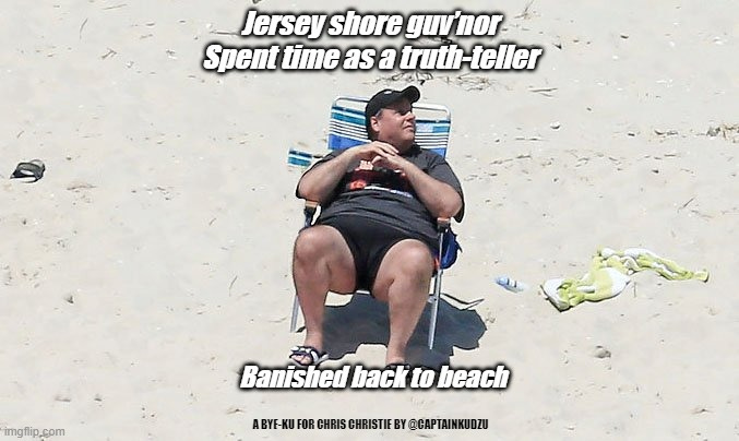 chris christy beach | Jersey shore guv’nor

Spent time as a truth-teller; Banished back to beach; A BYE-KU FOR CHRIS CHRISTIE BY @CAPTAINKUDZU | image tagged in chris christy beach | made w/ Imgflip meme maker