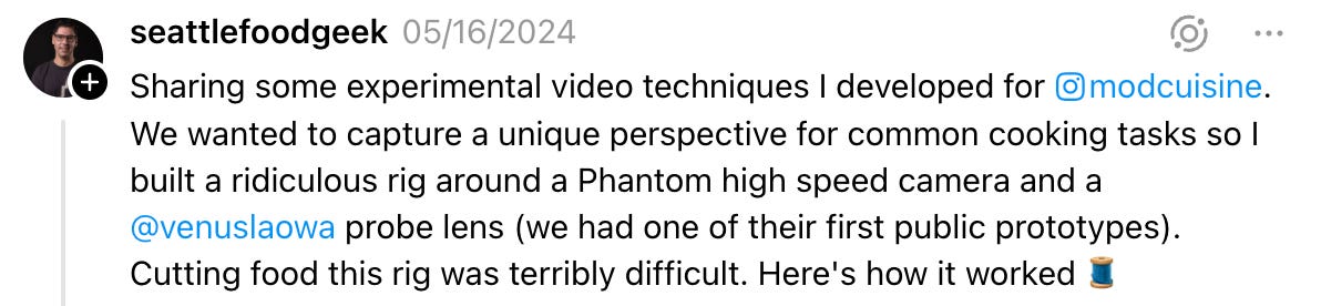  seattlefoodgeek 05/16/2024 Sharing some experimental video techniques I developed for modcuisine. We wanted to capture a unique perspective for common cooking tasks so I built a ridiculous rig around a Phantom high speed camera and a  @venuslaowa  probe lens (we had one of their first public prototypes). Cutting food this rig was terribly difficult. Here's how it worked 🧵