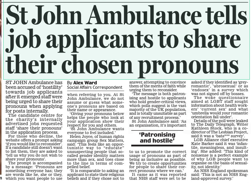 St John Ambulance tells job applicants to share their chosen pronouns Daily Mail29 Mar 2024By Alex Ward Social Affairs Correspondent ST JOHN Ambulance has been accused of ‘hostility’ towards job applicants after it emerged staff were being urged to share their pronouns when applying for posts internally.  The candidate centre for the charity’s internally advertised jobs requested staff ‘share their pronouns’ in the application process.  For those who decline, the website offers a prompt asking ‘if you would like to reconsider’. If a candidate still doesn’t want to list them, they are asked to ‘tell us why you do not wish to share your pronouns’.  The prompt is accompanied by a message: ‘Pronouns are something everyone has; they are words like he, she or they, which you want people to use when referring to you. At St John Ambulance, we do not assume or guess what someone’s pronouns are based on their name or appearance.  ‘Giving your pronouns below helps the people who look at your application show their respect for you and others.  ‘St John Ambulance wants everyone to feel included.’  Helen Joyce, of human rights campaign group Sex Matters, said: ‘This feels like an opportunistic way to “educate” unsuspecting people that socalled gender identity matters more than sex, and toes close to the line in terms of compelled belief.  ‘It is comparable to asking an applicant to state their religious beliefs and if they chose not to answer, attempting to convince them of the merits of faith while urging them to reconsider.  ‘The message is both patronising and hostile to applicants who hold gender-critical views, which polls suggest is the vast majority of the UK population, and is totally unsuitable as part of any recruitment process.’  St John Ambulance said: ‘As an organisation, it’s important to us to promote the correct usage of pronouns as part of being as inclusive as possible. We try to create opportunities for people to share their correct pronouns where we can.’  It came as it was reported that NHS staff were set to be asked if they identified as ‘greyromantic’, ‘abrosexual’ or as ‘endosex’ in a survey which was not signed off by bosses.  The woke questionnaire aimed at LGBT staff sought information about health workers’ ‘current sex’ and what ‘umbrella would your romantic orientation fall under’.  Details of the poll were leaked to The Daily Telegraph. Writer Kathleen Stock, who is a codirector of The Lesbian Project, said it was a ‘bats*** survey’.  LGB Alliance chief executive Kate Barker said it was ‘infantile, meaningless, and insulting’. She added: ‘This kind of nonsense is a perfect example of why LGB people want to organise on the basis of sexuality, not identity.’  An NHS England spokesman said: ‘This is not an NHS England-approved survey.’  ‘Patronising and hostile’  Article Name:St John Ambulance tells job applicants to share their chosen pronouns Publication:Daily Mail Author:By Alex Ward Social Affairs Correspondent Start Page:17 End Page:17