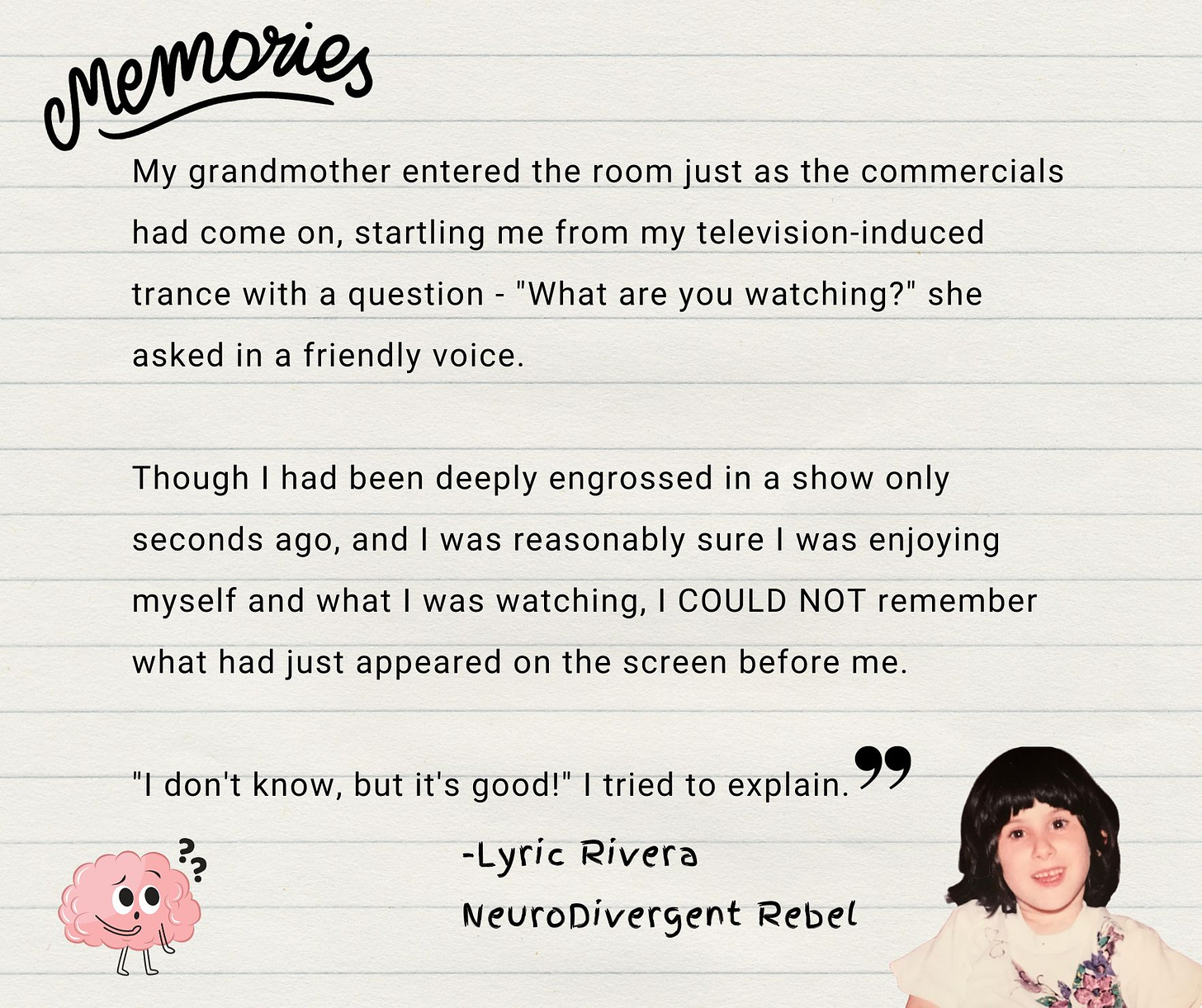 My grandmother entered the room just as the commercials had come on, startling me from my television-induced trance with a question - "What are you watching?" she asked in a friendly voice. Though I had been deeply engrossed in a show only seconds ago, and I was reasonably sure I was enjoying myself and what I was watching, I COULD NOT remember what had just appeared on the screen before me. "I don't know, but it's good!" I tried to explain. 