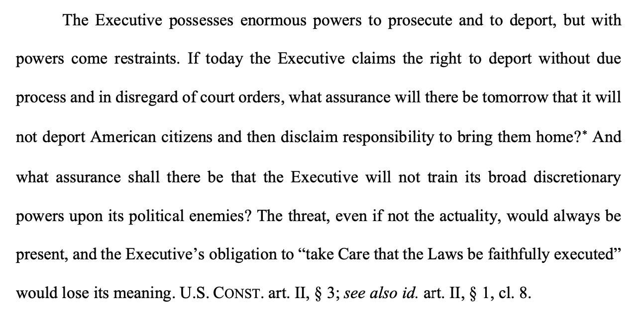 The Executive possesses enormous powers to prosecute and to deport, but with powers come restraints. If today the Executive claims the right to deport without due process and in disregard of court orders, what assurance will there be tomorrow that it will not deport American citizens and then disclaim responsibility to bring them home?∗ And what assurance shall there be that the Executive will not train its broad discretionary powers upon its political enemies? The threat, even if not the actuality, would always be present, and the Executive’s obligation to “take Care that the Laws be faithfully executed” would lose its meaning. U.S. CONST. art. II, § 3; see also id. art. II, § 1, cl. 8.