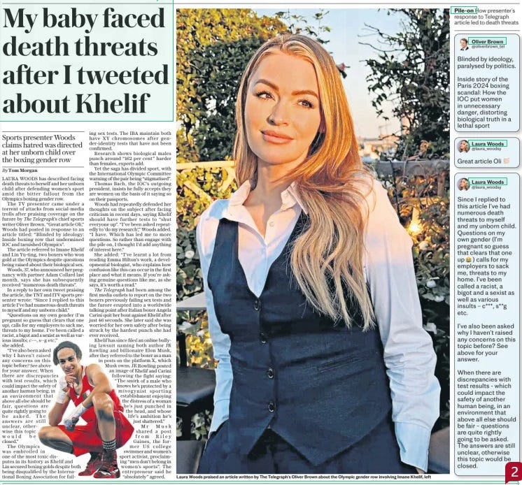 My death threats over gender row Sports presenter Woods claims hatred was directed at her unborn child over the boxing gender row The Daily Telegraph16 Aug 2024By Tom Morgan LAURA WOODS has described facing death threats to herself and her unborn child after defending women’s sport amid the bitter fallout from the Olympics boxing gender row. The TV presenter came under a torrent of attacks from social-media trolls after praising coverage on the furore by The Telegraph’s chief sports writer Oliver Brown. “Great article Oli,” Woods had posted in response to an article titled: “Blinded by ideology: Inside boxing row that undermined IOC and tarnished Olympics”. The article referred to Imane Khelif and Lin Yu-ting, two boxers who won gold at the Olympics despite questions being raised about their biological sex. Woods, 37, who announced her pregnancy with partner Adam Collard last month, says she has subsequently received “numerous death threats”. In a reply to her own tweet praising the article, the TNT and ITV sports presenter wrote: “Since I replied to this article I’ve had numerous death threats to myself and my unborn child.” “Questions on my own gender (I’m pregnant so guess that clears that one up), calls for my employers to sack me, threats to my home. I’ve been called a racist, a bigot and a sexist as well as various insults; c---, s--g etc,” she added. “I’ve also been asked why I haven’t raised any concerns on this topic before? See above for your answer. When there are discrepancies with test results, which could impact the safety of another human being, in an environment that above all else should be fair, questions are quite rightly going to be asked. The answers are still unclear, otherwise this topic would be closed.” The Olympics was embroiled in one of the most toxic disputes in its history as Khelif and Lin secured boxing golds despite both being disqualified by the International Boxing Association for failing sex tests. The IBA maintain both have XY chromosomes after gender-identity tests that have not been confirmed. Research shows biological males punch around “162 per cent” harder than females, experts add. Yet the saga has divided sport, with the International Olympic Committee warning of the pair being “stigmatised”. Thomas Bach, the IOC’S outgoing president, insists he fully accepts they are women on the basis of it saying so on their passports. Woods had repeatedly defended her thoughts on the subject after facing criticism in recent days, saying Khelif should have further tests to “shut everyone up”. “I’ve been asked repeatedly to ‘do my research’,” Woods added. “I have. Which has led me to more questions. So rather than engage with the pile on, I thought I’d add anything of interest here.” She added: “I’ve learnt a lot from reading Emma Hilton’s work, a developmental biologist, who explains how confusion like this can occur in the first place and what it means. If you’re asking genuine questions like me, as she says, it’s worth a read.” The Telegraph had been among the first media outlets to report on the two boxers previously failing sex tests and the furore erupted into a worldwide talking point after Italian boxer Angela Carini quit her bout against Khelif after just 46 seconds. She later said she was worried for her own safety after being struck by the hardest punch she had ever received. Khelif has since filed an online bullying lawsuit naming both author JK Rowling and billionaire Elon Musk, after they referred to the boxer as a man in posts on the platform X, which Musk owns. JK Rowling posted an image of Khelif and Carini following the fight saying: “The smirk of a male who knows he’s protected by a misogynist sporting establishment enjoying the distress of a woman he’s just punched in the head, and whose life’s ambition he’s just shattered.” Mr Musk shared a post from Riley Gaines, the former US college swimmer and women’s sport activist, proclaiming “men don’t belong in women’s sports”. The entrepreneur said he “absolutely” agreed. Article Name:My death threats over gender row Publication:The Daily Telegraph Author:By Tom Morgan Start Page:7 End Page:7