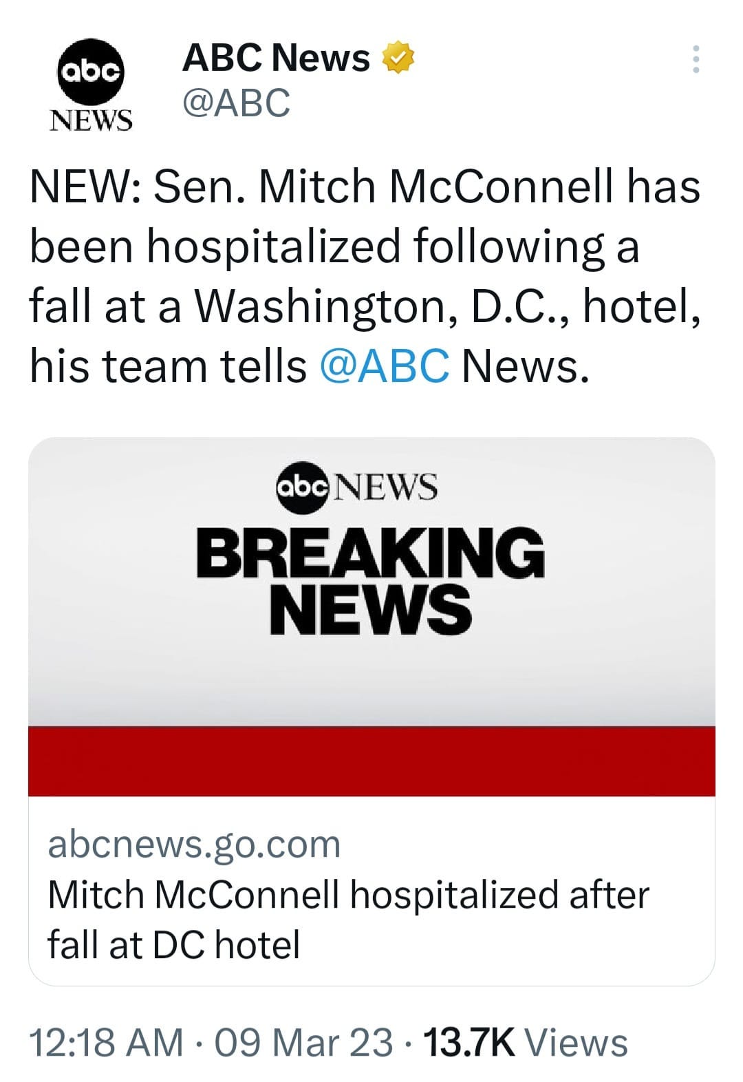 May be a Twitter screenshot of text that says 'abc NEWS ABC News @ABC NEW: Sen. Mitch McConnell has been hospitalized following a fall at a Washington, D.C., hotel, his team tells @ABC News. abc NEWS BREAKING NEWS abcnews. go.com Mitch McConnell hospitalized after fall at DC hotel 12:18 AM 09 Mar 23 13.7K Views'