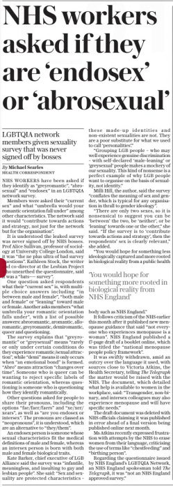 NHS workers asked if they are ‘endosex’ or ‘abrosexual’ LGBTQIA network members given sexuality survey that was never signed off by bosses The Daily Telegraph28 Mar 2024By Michael Searles Health Correspondent ‘You would hope for something more rooted in biological reality from NHS England’ NHS WORKERS have been asked if they identify as “greyromantic”, “abrosexual” and “endosex” in an LGBTQIA network survey. Members were asked their “current sex” and what “umbrella would your romantic orientation fall under” among other characteristics. The network said it would “contribute towards actions and strategy, not just for the network but for the organisation”. It is understood the leaked survey was never signed off by NHS bosses. Prof Alice Sullivan, professor of sociology at University College London, said it was “the ne plus ultra of bad survey questions”. Kathleen Stock, the writer and co-director at the Lesbian Project who unearthed the questionnaire, said it was a “bats---- survey”. One question asked respondents what their “current sex” is, with multiple choice answers including “in between male and female”, “both male and female” or “leaning” toward male or female. Another asks members “what umbrella your romantic orientation falls under”, with a list of possible answers: abroromantic, aromantic, alloromantic, greyromantic, demiromantic, queer and questioning. The survey explains that “greyromantic” or “greysexual” means “rarely or only under certain conditions do they experience romantic/sexual attraction”, while “demi” means it only occurs when “an emotional bond” is formed. “Abro” means attraction “changes over time”. Someone who is queer can be wanting to reject specific labels of romantic orientation, whereas questioning is someone who is questioning how they identify romantically. Other questions asked for people to share their pronouns, including the options “fae/faer/faers” and “xe/xer/ xears”, as well as “are you endosex or intersex”. The pronouns are classed as “neopronouns”, it is understood, which are an alternative to “they/them”. An endosex person is someone whose sexual characteristics fit the medical definitions of male and female, whereas an intersex person is born with both male and female biological traits. Kate Barker, chief executive of LGB Alliance said the survey was “infantile, meaningless, and insulting to gay and lesbian people”. She said: “Sex and sexuality are protected characteristics - these made-up identities and non-existent sexualities are not. They are a poor substitute for what we used to call ‘personalities’.” “Grouping LGB people – who may well experience genuine discrimination – with self-declared ‘male-leaning’ or ‘greysexual’ people makes a mockery of our sexuality. This kind of nonsense is a perfect example of why LGB people want to organise on the basis of sexuality, not identity.” Milli Hill, the author, said the survey “conflates the meaning of sex and gender, which is typical for any organisation in thrall to gender ideology”. “There are only two sexes, so it is nonsensical to suggest you can be ‘between’ the two, be ‘neither’, or be ‘leaning’ towards one or the other,” she said. “If the survey is to ‘contribute towards actions and strategy’, then the respondents’ sex is clearly relevant,” she added. “You would hope for something less ideologically captured and more rooted in biological reality from a public health body such as NHS England.” It follows criticism of the NHS earlier this month after it published new menopause guidance that said “not everyone who experiences menopause is a woman”. NHS England published a 17-page draft of a booklet online, which was titled the “national menopause people policy framework”. It was swiftly withdrawn, amid an outcry over the language it used, with sources close to Victoria Atkins, the Health Secretary, telling The Telegraph the matter would be raised with the NHS. The document, which detailed what help is available to women in the workplace, said: “Transgender, non-binary, and intersex colleagues may also experience menopause and will have specific needs.” The draft document was deleted with NHS officials claiming it was published in error ahead of a final version being published online next month. Ms Atkins recently expressed frustration with attempts by the NHS to erase women from their language, criticising the use of terms like “chestfeeding” and “birthing person”. Regarding the questionnaire issued by NHS England’s LGBTQIA Network, an NHS England spokesman told The Telegraph, it was “not an NHS England approved survey.” Article Name:NHS workers asked if they are ‘endosex’ or ‘abrosexual’ Publication:The Daily Telegraph Author:By Michael Searles Health Correspondent Start Page:9 End Page:9