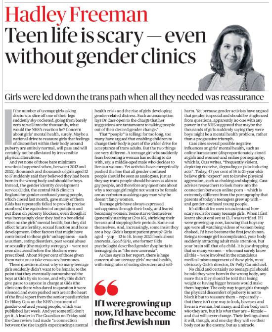 bone development. Other factors that might have contributed to these girls’ unhappiness — such as autism, eating disorders, past sexual abuse or sexuality (the majority were gay) — were not even discussed before the blockers were prescribed. About 98 per cent of those given them went on to take cross-sex hormones.  These questions about why so many teenage girls suddenly didn’t want to be female, to the point that they eventually outnumbered the boys at Gids by six to one, and why this didn’t give pause to anyone in charge at Gids (the clinicians there who dared to question it were silenced and even pushed out) are at the heart of the final report from the senior paediatrician Dr Hilary Cass on the NHS’s treatment of gender-confused young people, which was published last week. And yet some still don’t get it. A leader in The Guardian on Friday said the Cass review had made “a connection between the rise in girls experiencing a mental health crisis and the rise of girls developing gender-related distress. Such an assumption lays Dr Cass open to the charge that her suggestions are tantamount to talking people out of their desired gender change.”  " If I were growing up now, I’d have become the first Jewish nun   That “people” is telling: for too long, too many have argued that enabling children to change their body is part of the wider drive for acceptance of trans adults. But the two things are very different. A teenage girl who suddenly fears becoming a woman has nothing to do with, say, a middle-aged male who decides to live as a woman. Yet activists have energetically pushed the line that all gender-confused people should be seen as analogous, just as they say trans people should be seen as akin to gay people, and therefore any questions about why a teenage girl might not want to be female are as verboten as asking a gay man why he doesn’t fancy women.  Teenage girls have always expressed unhappiness through their body, and feared becoming women. Some starve themselves (generally starting at 12 to 16), shrinking their breasts and stopping their periods. Some cut themselves. And, increasingly, some insist they are a boy. Gids’s largest patient group? Girls aged — yup — 12 to 16. In my 2023 book about anorexia, Good Girls, one former Gids psychologist described gender dysphoria in teenage girls as “the new anorexia”.  As Cass says in her report, there is huge concern about teenage girls’ mental health, with rising rates of eating disorders and selfharm. Yet because gender activists have argued that gender is special and should be ringfenced from questions, apparently no one with any power in the NHS suggested that maybe the thousands of girls suddenly saying they were boys might be a mental health problem, rather than a progressive triumph.  Cass cites several possible negative influences on girls’ mental health, such as online harassment (disproportionately aimed at girls and women) and online pornography, which is, Cass writes, “frequently violent, depicting coercive, degrading or pain-inducing acts”. Today, 47 per cent of 16 to 21-year-olds believe girls “expect” sex to involve physical aggression, such as choking and slapping. Cass advises researchers to look more into the connection between online porn — which is extremely different from the pornography that parents of today’s teenagers grew up with — and gender-confused young people.  It’s difficult for men to understand how scary sex is for many teenage girls. When I first learnt about oral sex at 13, I was terrified. If I were growing up now, knowing that boys my age were all watching videos of women being choked, I’d have become the first Jewish nun. Being a teenage girl is complicated, your body suddenly attracting adult male attention, but your brain still that of a child. It is jaw-dropping that so many women — who must surely know all this — were involved in the scandalous medical mismanagement of these girls, most obviously Gids’s director, Dr Polly Carmichael.  No child and certainly no teenage girl should be told they were born in the wrong body, any more than they should be told that losing weight or having bigger breasts would make them happier. The only way to get girls through the physical discomfort of puberty is not to block it but to reassure them — repeatedly — that there isn’t one way to look, have sex and live as a woman, but many; and their body isn’t who they are, but it is what they are — female — and that will never change. Their feelings about it will, though, and one day they will see their body not as the enemy, but as a miracle.