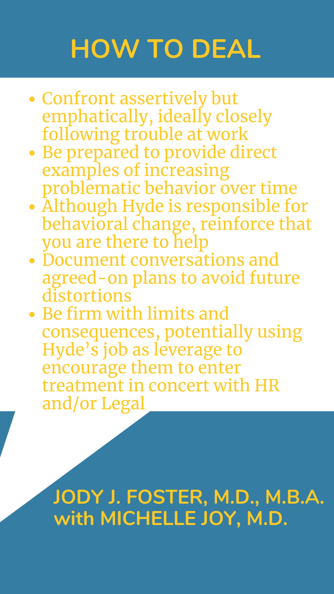 How to Deal: “Confront assertively but emphatically, ideally closely following trouble at work. Be prepared to provide direct examples of increasing problematic behavior over time. Although Hyde is responsible for behavioral change, reinforce that you are there to help. Document conversations and agreed-on plans to avoid future distortions. Be firm with limits and consequences, potentially using Hyde’s job as leverage to encourage them to enter treatment in concert with HR and/or Legal,” according to Dr. Jody J. Foster.