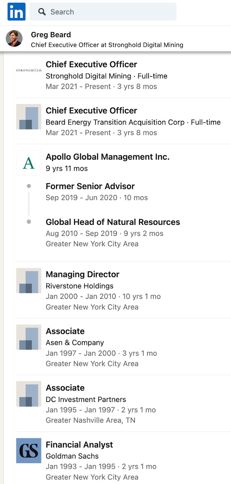 Greg Beard Chief Executive Officer at Stronghold Digital Mining STRONGHOLD Chief Executive Officer Stronghold Digital Mining Full-time Mar 2021-Present 3 yrs 8 mos Chief Executive Officer Beard Energy Transition Acquisition Corp. Full-time Mar 2021-Present 3 yrs 8 mos A Apollo Global Management Inc. 9 yrs 11 mos Former Senior Advisor Sep 2019 Jun 2020. 10 mos Global Head of Natural Resources Aug 2010 Sep 2019 9 yrs 2 mos Greater New York City Area Managing Director Riverstone Holdings Jan 2000 Jan 2010 10 yrs 1 mo Greater New York City Area Associate Asen & Company Jan 1997 Jan 2000-3 yrs 1 mo Greater New York City Area Associate DC Investment Partners Jan 1995 Jan 1997 2 yrs 1 mo Greater Nashville Area, TN GS Financial Analyst Goldman Sachs Jan 1993 Jan 1995 2 yrs 1 mo Greater New York City Area