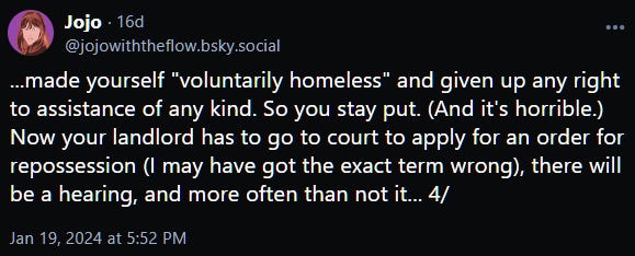 ...made yourself "voluntarily homeless" and given up any right to assistance of any kind. So you stay put. (And it's horrible.) Now your landlord has to go to court to apply for an order for repossession (I may have got the exact term wrong), there will be a hearing, and more often than not it... 4/