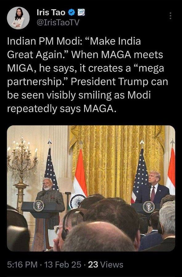 May be an image of 4 people, the Oval Office and text that says 'Iris IrisTao Tao @IrisTaoTV Indiar PM Modi: 'Make India Great Again." When MAGA meets MIGA, he says, it creates a "mega partnership." President Trump can be seen visibly smiling as Modi repeatedly says MAGA. 5:16PM 5:16PM-13Feb25-23Views PM 13 5:16 13Feb25 25 23 Views'