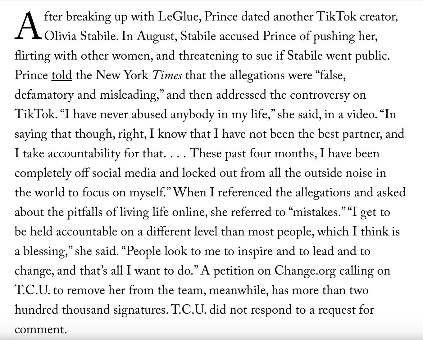 After breaking up with LeGlue, Prince dated another TikTok creator, Olivia Stabile. In August, Stabile accused Prince of pushing her, flirting with other women, and threatening to sue if Stabile went public. Prince told the New York Times that the allegations were “false, defamatory and misleading,” and then addressed the controversy on TikTok. “I have never abused anybody in my life,” she said, in a video. “In saying that though, right, I know that I have not been the best partner, and I take accountability for that. . . . These past four months, I have been completely off social media and locked out from all the outside noise in the world to focus on myself.” When I referenced the allegations and asked about the pitfalls of living life online, she referred to “mistakes.” “I get to be held accountable on a different level than most people, which I think is a blessing,” she said. “People look to me to inspire and to lead and to change, and that’s all I want to do.” A petition on Change.org calling on T.C.U. to remove her from the team, meanwhile, has more than two hundred thousand signatures. T.C.U. did not respond to a request for comment.