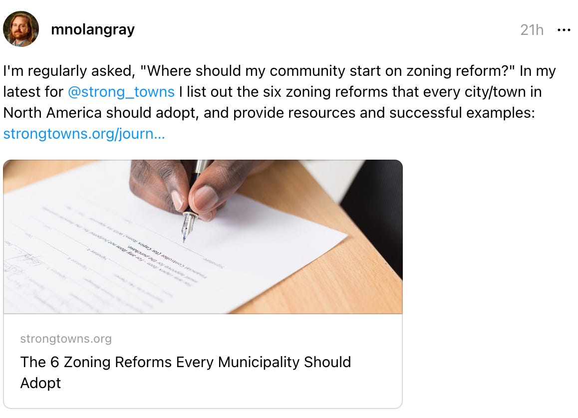 mnolangray's profile picture mnolangray 21h I'm regularly asked, "Where should my community start on zoning reform?" In my latest for  @strong_towns  I list out the six zoning reforms that every city/town in North America should adopt, and provide resources and successful examples: strongtowns.org/journ… The 6 Zoning Reforms Every Municipality Should Adopt strongtowns.org The 6 Zoning Reforms Every Municipality Should Adopt