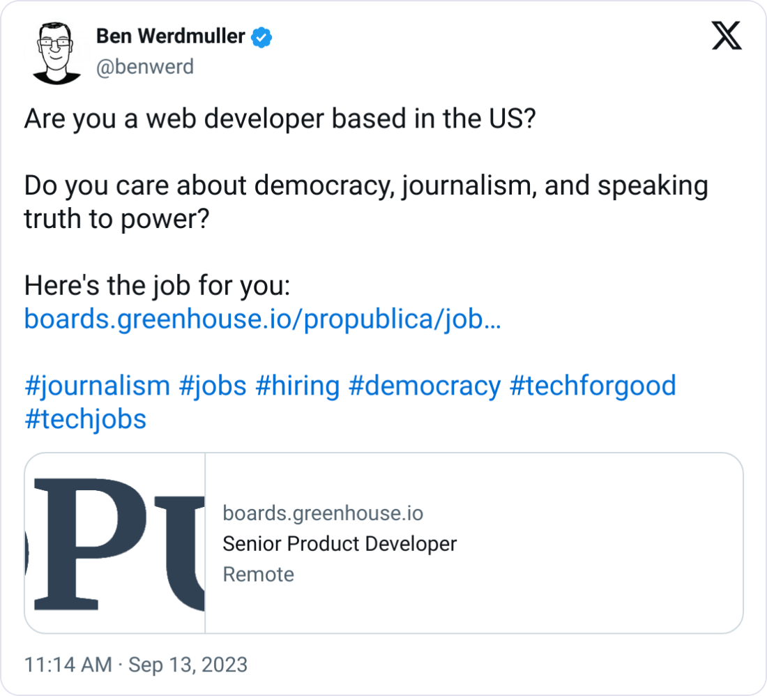  Ben Werdmuller @benwerd Are you a web developer based in the US?  Do you care about democracy, journalism, and speaking truth to power?  Here's the job for you: https://boards.greenhouse.io/propublica/jobs/4272524006  #journalism #jobs #hiring #democracy #techforgood #techjobs