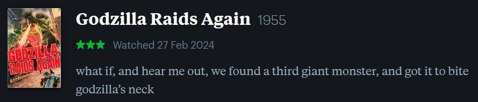 screenshot of LetterBoxd review of Godzilla Raids Again, watched February 27, 2024: what if, and hear me out, we found a third giant monster, and got it to bite godzilla’s neck