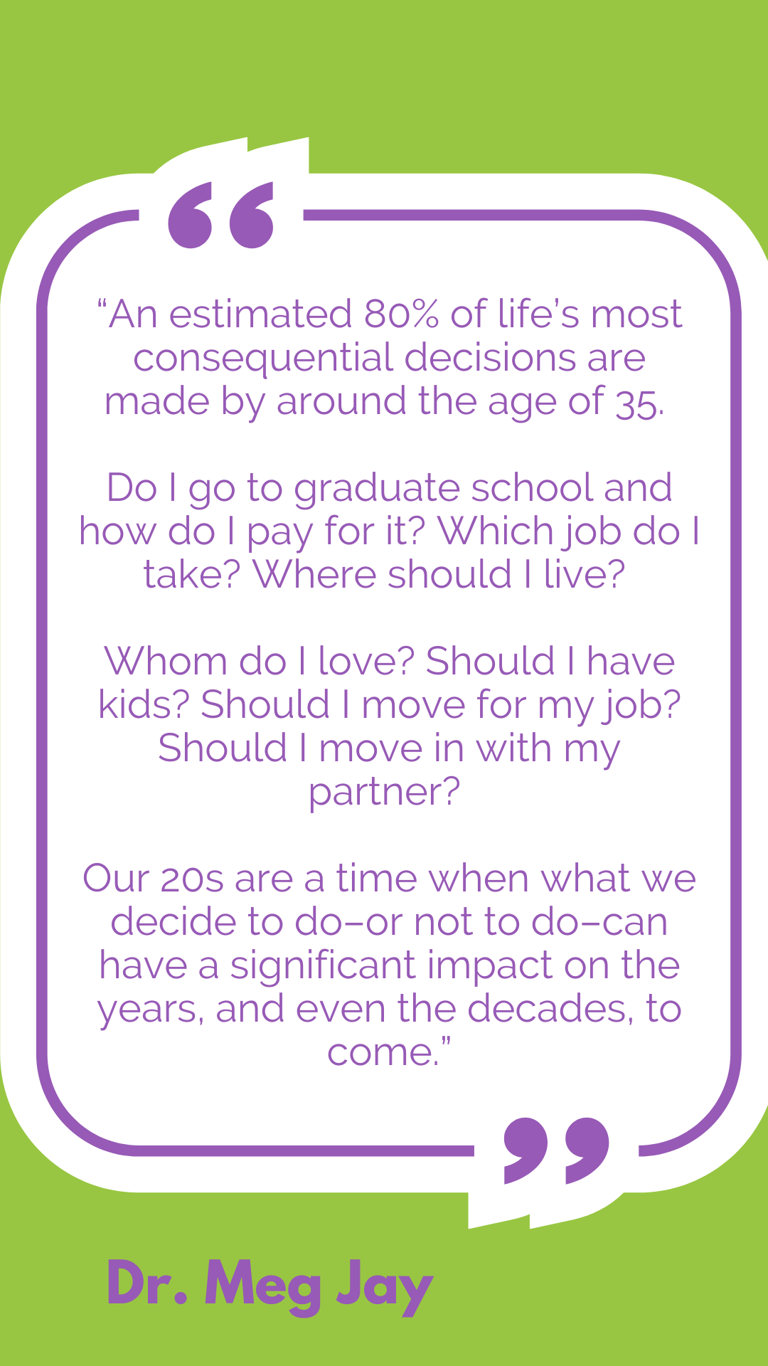“An estimated 80% of life’s most consequential decisions are made by around the age of 35. Do I go to graduate school and how do I pay for it? Which job do I take? Where should I live? Whom do I love? Should I have kids? Should I move for my job? Should I move in with my partner? Our 20s are a time when what we decide to do–or not to do–can have a significant impact on the years, and even the decades, to come,” said Dr. Meg Jay. 