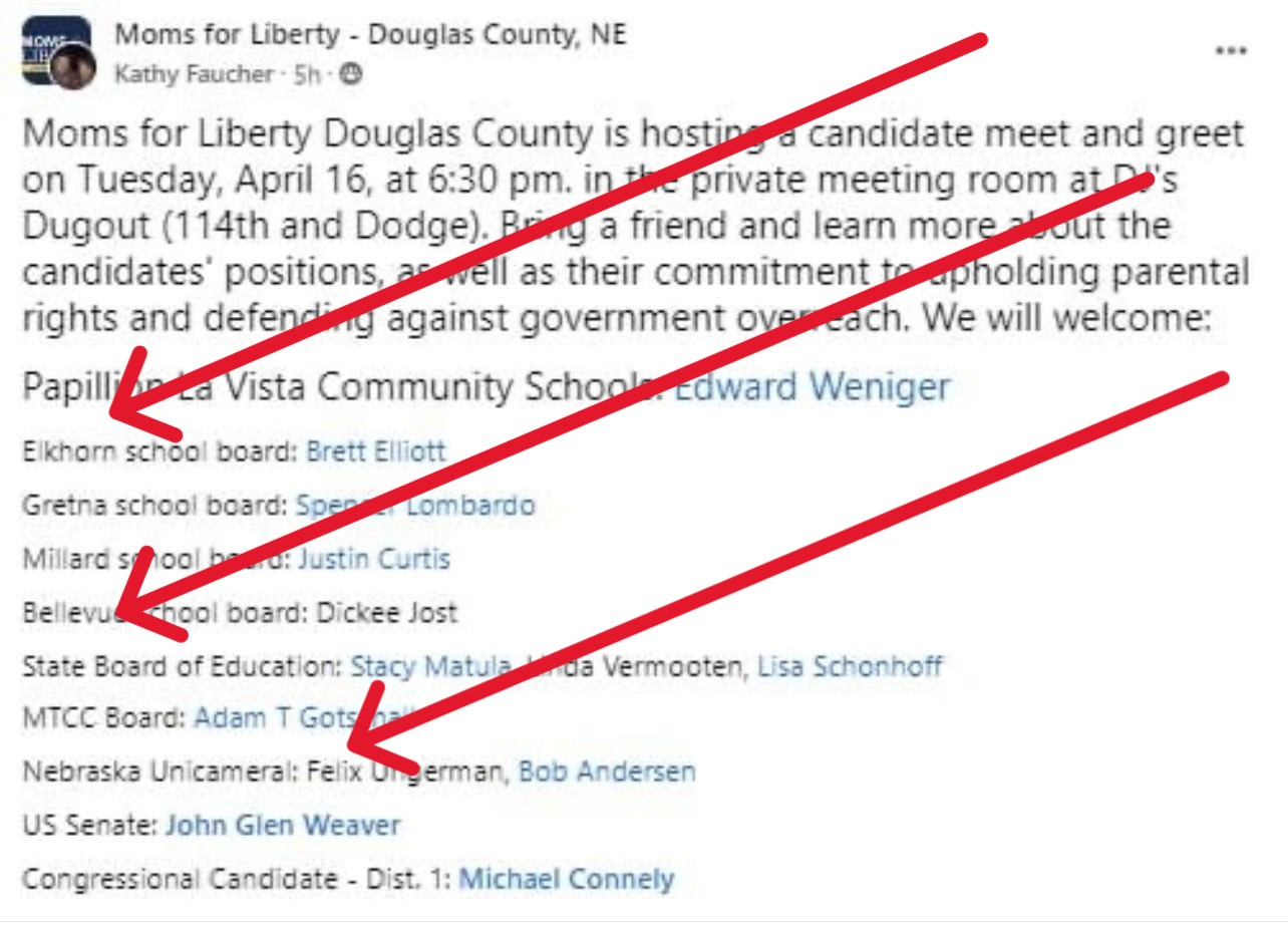 A post by Moms for Liberty - Douglas County, NE says: "Moms for Liberty Douglas County is hosting a candidate meet and greet on Tuesday, April 16, at 6:30pm, in the private meeting room at DJs Dougout (114th andDodge). Bring a friend and learn more about the candidate's positions, as well as their commitment to upholding parental candidates' positions, as well as their commitment to upholding parental rights and defending against government overreach. We will welcome: Papillion La Vista Community Schools: Edward Weniger; Elkhorn school board: Brett Elliott; Gretna school board: Spencer Lombardo; Millard school board: Justin Curtis; Bellevue school board: Dickee Jost; State Board of Education: Stacy Matula, Linda Vermooten, Lisa Schonhoff; MTCC Board: Adam T Gotschall; Nebraska Unicameral: Felix Ungerman, Bob Andersen; US Senate: John Glen Weaver; Congressional Candidate - Dist 1: Michael Connely