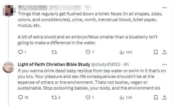 Sane skeptical person: 'Things that regularly get flushed down a toilet: feces (in all shapes, sizes, colors, & consistencies), urine, vomit, menstrual blood, toilet paper, mucus, etc.  A bit of extra blood & an embryo/fetus smaller than a blueberry isn’t going to make a difference in the water.'   Light of faith: 'If you wanna drink dead baby residue from tap water or swim in it that's on you bro. Your pleasure & sex life consequences shouldn't be at the expense of others or the environment. Thats not kosher, vegan or sustainable. Stop poisoning babies, your body, & the environment sis'