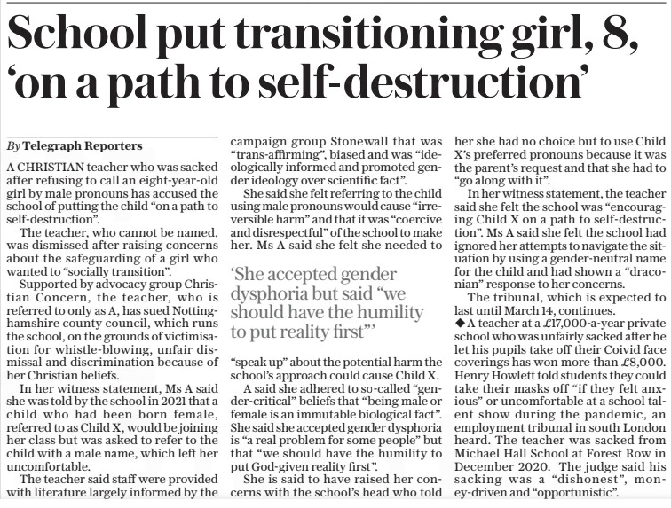 School put transitioning girl, 8, ‘on a path to self-destruction’ The Daily Telegraph6 Mar 2025By Telegraph Reporters A CHRISTIAN teacher who was sacked after refusing to call an eight-year-old girl by male pronouns has accused the school of putting the child “on a path to self-destruction”.  The teacher, who cannot be named, was dismissed after raising concerns about the safeguarding of a girl who wanted to “socially transition”.  Supported by advocacy group Christian Concern, the teacher, who is referred to only as A, has sued Nottinghamshire county council, which runs the school, on the grounds of victimisation for whistle-blowing, unfair dismissal and discrimination because of her Christian beliefs.  In her witness statement, Ms A said she was told by the school in 2021 that a child who had been born female, referred to as Child X, would be joining her class but was asked to refer to the child with a male name, which left her uncomfortable.  The teacher said staff were provided with literature largely informed by the campaign group Stonewall that was “trans-affirming”, biased and was “ideologically informed and promoted gender ideology over scientific fact”.  She said she felt referring to the child using male pronouns would cause “irreversible harm” and that it was “coercive and disrespectful” of the school to make her. Ms A said she felt she needed to  ‘She accepted gender dysphoria but said “we should have the humility to put reality first”’  “speak up” about the potential harm the school’s approach could cause Child X.  A said she adhered to so-called “gender-critical” beliefs that “being male or female is an immutable biological fact”. She said she accepted gender dysphoria is “a real problem for some people” but that “we should have the humility to put God-given reality first”.  She is said to have raised her concerns with the school’s head who told her she had no choice but to use Child X’s preferred pronouns because it was the parent’s request and that she had to “go along with it”.  In her witness statement, the teacher said she felt the school was “encouraging Child X on a path to self-destruction”. Ms A said she felt the school had ignored her attempts to navigate the situation by using a gender-neutral name for the child and had shown a “draconian” response to her concerns.  The tribunal, which is expected to last until March 14, continues.  A teacher at a £17,000-a-year private school who was unfairly sacked after he let his pupils take off their Coivid face coverings has won more than £8,000. Henry Howlett told students they could take their masks off “if they felt anxious” or uncomfortable at a school talent show during the pandemic, an employment tribunal in south London heard. The teacher was sacked from Michael Hall School at Forest Row in December 2020. The judge said his sacking was a “dishonest”, money-driven and “opportunistic”.  Article Name:School put transitioning girl, 8, ‘on a path to self-destruction’ Publication:The Daily Telegraph Author:By Telegraph Reporters Start Page:10 End Page:10