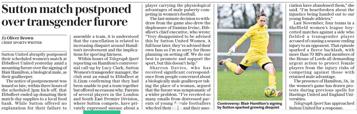 Sutton match postponed over transgender furore The Daily Telegraph2 Sep 2024By Oliver Brown CHIEF SPORTS WRITER Telegraph Sport has approached Sutton United for a response. Sutton United abruptly postponed their scheduled women’s match at Ebbsfleet United yesterday amid a mounting furore over the signing of Blair Hamilton, a biological male, as their goalkeeper.  The notice of postponement was issued so late, within three hours of the scheduled 2pm kick-off, that Ebbsfleet ended up donating their match-day supplies to a local food bank. While Sutton offered no explanation for their failure to assemble a team, it is understood that the cancellation is related to increasing disquiet around Hamilton’s involvement and the implications for sporting fairness.  Within hours of Telegraph Sport reporting on Hamilton’s controversial call-up by Lucy Clark, Sutton Women’s transgender manager, the club sent an email to Ebbsfleet at 11.12am confirming that they had been unable to put a team together but offered no reasons why. Parents of several players in the London and South East Premier Division, where Sutton compete, have privately expressed unease about a  player carrying the physiological advantages of male puberty competing in women’s football.  The last-minute decision to withdraw from the game also drew the displeasure of Damian Irvine, Ebbsfleet’s chief executive, who wrote: “Very disappointed to be advised this by Sutton United Women. A full hour later, they’ve advised their own fans so I’m so sorry for those planning on setting off. We do our best to promote and support the sport, but this doesn’t help.”  Sharron Davies, who has received significant correspondence from people concerned about a biologically male goalkeeper taking the place of a woman, argued that the furore was symptomatic of a wider problem. “I’ve received so many emails from distressed parents of young female footballers who feel their clubs and their association  have abandoned them,” she said. “I’m heartbroken about the injustice being handed out to our young female athletes.”  Last November, four teams in a Sheffield women’s league boycotted matches against a side who fielded a transgender player accused of causing a season-ending injury to an opponent. That episode sparked a fierce backlash, with more than 70 MPS and members of the House of Lords all demanding urgent action to protect female players from the injury risks of competing against those with retained male advantage.  The presence of Hamilton, 34, in the women’s game has drawn protests during previous spells for Hastings United and England Universities.  Article Name:Sutton match postponed over transgender furore Publication:The Daily Telegraph Author:By Oliver Brown CHIEF SPORTS WRITER Telegraph Sport has approached Sutton United for a response. Start Page:7 End Page:7