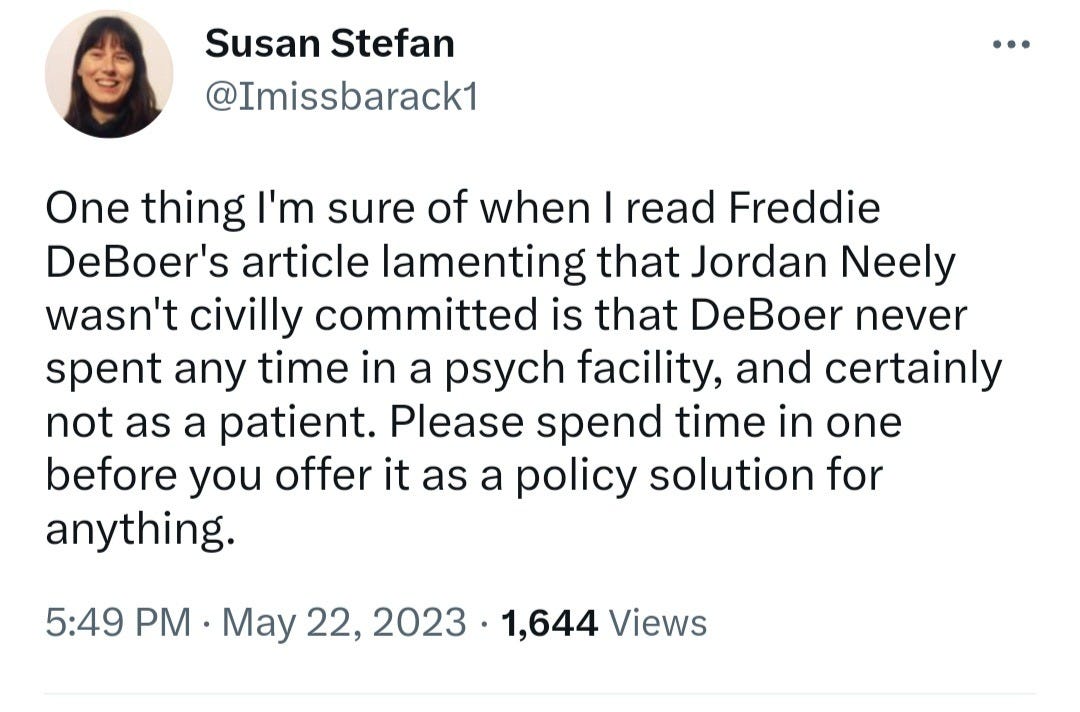 May be an image of 1 person and text that says 'Susan Stefan @Imissbarack1 One thing I'm sure of when I read Freddie DeBoer's article lamenting that Jordan Neely wasn't civilly committed is that DeBoer never spent any time in a psych facility, and certainly not as a patient. Please spend time in one before you offer it as a policy solution for anything. 5:49 PM May 22, 2023 1,644 Views'