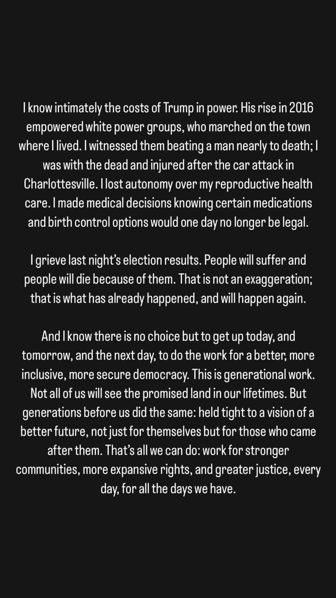 I know intimately the costs of Trump in power. His rise in 2016 empowered white power groups, who marched on the town where I lived. I sawthem beat a man nearly to death; I was with the dead and injured after the car attack in Charlottesville. I lost autonomy over my reproductive health care. I made medical decisions knowing certain medications and birth control options would one day no longer be legal. 

I grieve last night’s election results. People will suffer and people will die because of them. That is not an exaggeration; that is what has already happened, and will happen again.

And I know there is no choice but to get up today, and tomorrow, and the next day, to do the work for a better, more inclusive, more secure democracy. This is generational work. Not all of us will see the promised land in our lifetimes. But generations before us did the same: held tight to a vision of a better future, not just for themselves but for those who came after.