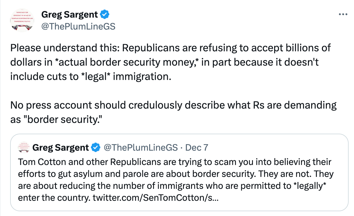  See new posts Conversation Greg Sargent @ThePlumLineGS Please understand this: Republicans are refusing to accept billions of dollars in *actual border security money,* in part because it doesn't include cuts to *legal* immigration.   No press account should credulously describe what Rs are demanding as "border security." Quote Greg Sargent @ThePlumLineGS · Dec 7 Tom Cotton and other Republicans are trying to scam you into believing their efforts to gut asylum and parole are about border security. They are not. They are about reducing the number of immigrants who are permitted to *legally* enter the country. twitter.com/SenTomCotton/s…