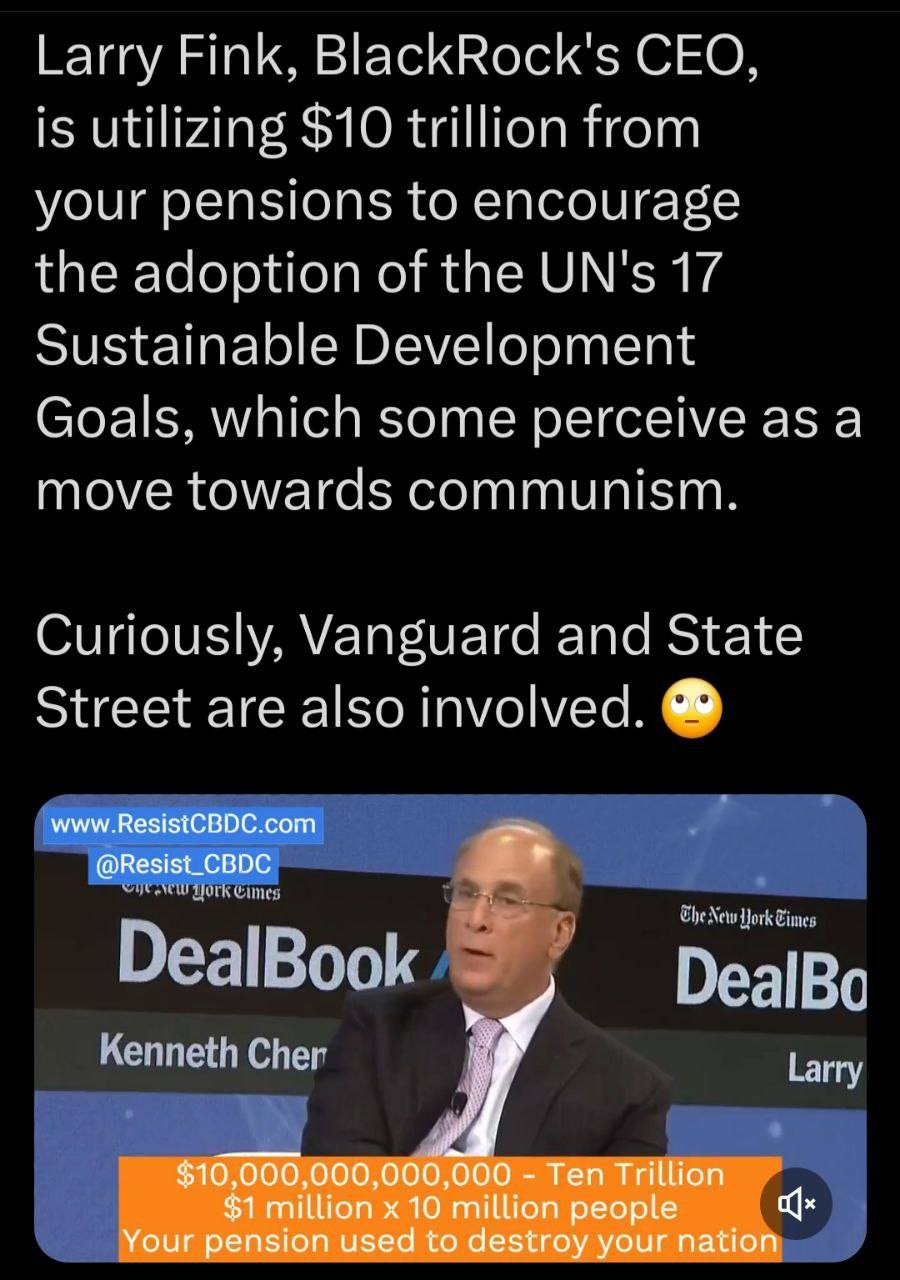 May be an image of 1 person and text that says 'Larry Fink, BlackRock's CEO, is utilizing $10 trillion from your pensions to encourage the adoption of the UN's 17 Sustainable Development Goals, which some perceive as a move towards communism. Curiously, Vanguard and State Street are also involved. www.ResistCBDC.com @Resist_CBDC DealBook @hetHoGimes CheNew DealBo Kenneth Cher Larry $10,000,000,000,000 Ten Trillion $1 million x 10 million people Your pension used to destroy your nation'