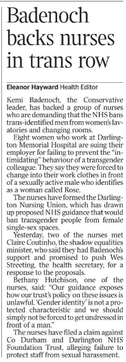 Badenoch backs nurses in trans row Eleanor Hayward - Health Editor Kemi Badenoch, the Conservative leader, has backed a group of nurses who are demanding that the NHS bans trans-identified men from women’s lavatories and changing rooms.  Eight women who work at Darlington Memorial Hospital are suing their employer for failing to prevent the “intimidating” behaviour of a transgender colleague. They say they were forced to change into their work clothes in front of a sexually active male who identifies as a woman called Rose.  The nurses have formed the Darlington Nursing Union, which has drawn up proposed NHS guidance that would ban transgender people from female single-sex spaces.  Yesterday, two of the nurses met Claire Coutinho, the shadow equalities minister, who said they had Badenoch’s support and promised to push Wes Streeting, the health secretary, for a response to the proposals.  Bethany Hutchison, one of the nurses, said: “Our guidance exposes how our trust’s policy on these issues is unlawful. ‘Gender identity’ is not a protected characteristic and we should simply not be forced to get undressed in front of a man.”  The nurses have filed a claim against Co Durham and Darlington NHS Foundation Trust, alleging failure to protect staff from sexual harassment.