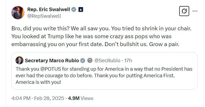 May be an image of text that says 'Rep. Eric Swalwell @RepSwalwell … Bro, did you write this? We all saw you. You tried to shrink in your chair. You looked at Trump like he was some crazy ass pops who was embarrassing you n your first date. Don't bullshit us. Grow a pair. Secretary Marco Rubio @SecRubio 17h Thank you @POTUS for standing up for America in a way that no President has ever had the courage to do before. Thank you for putting America First. America is with you! 4:04 Feb 28, 2025 4.9M Views'