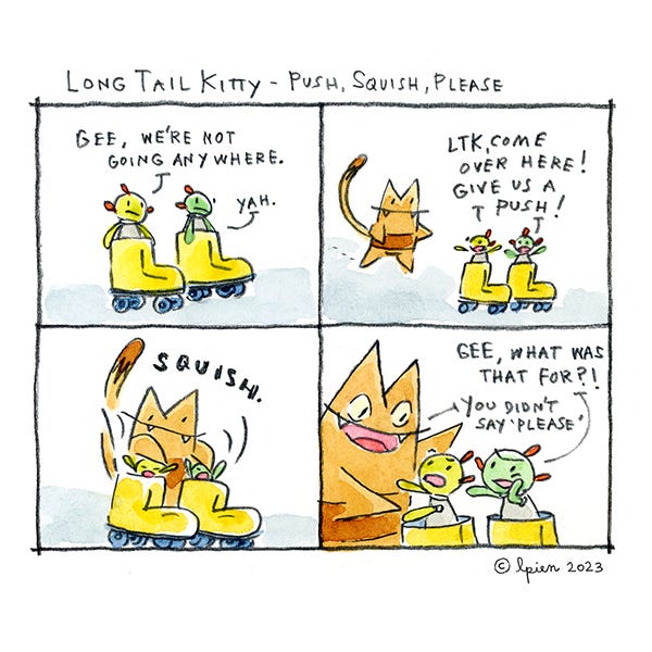 Long Tail Kitty is called over by two alien friends, each in one yellow roller skate. They tell Long Tail Kitty to push them. Long Tail Kitty pushes them down into the skates. They ask what they did that for. Long Tail Kitty laughs and says they didn’t say please.