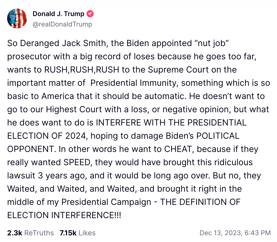 So Deranged Jack Smith, the Biden appointed “nut job” prosecutor with a big record of loses because he goes too far, wants to RUSH,RUSH,RUSH to the Supreme Court on the important matter of  Presidential Immunity, something which is so basic to America that it should be automatic. He doesn’t want to go to our Highest Court with a loss, or negative opinion, but what he does want to do is INTERFERE WITH THE PRESIDENTIAL ELECTION OF 2024, hoping to damage Biden’s POLITICAL OPPONENT. In other words he want to CHEAT, because if they really wanted SPEED, they would have brought this ridiculous lawsuit 3 years ago, and it would be long ago over. But no, they Waited, and Waited, and Waited, and brought it right in the middle of my Presidential Campaign - THE DEFINITION OF ELECTION INTERFERENCE!!!