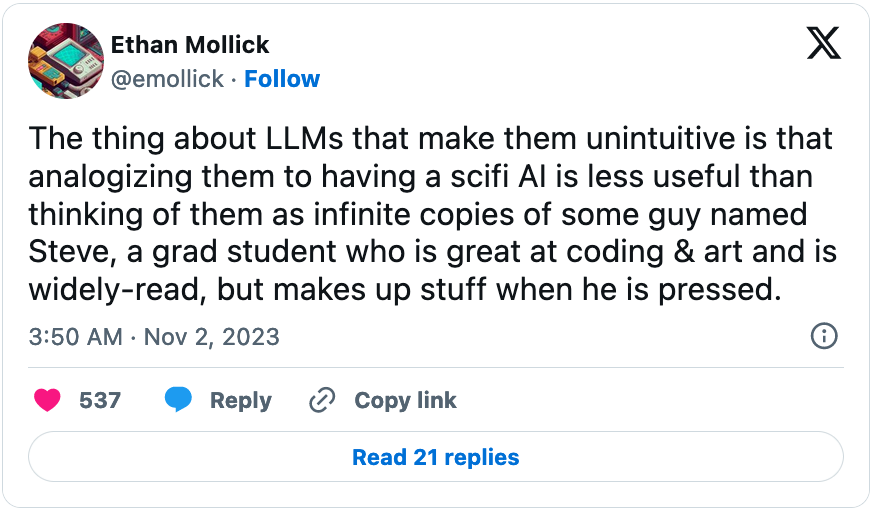 November 2, 2023 tweet from Ethan Mollick reading, "The thing about LLMs that make them unintuitive is that analogizing them to having a scifi AI is less useful than thinking of them as infinite copies of some guy named Steve, a grad student who is great at coding & art and is widely-read, but makes up stuff when he is pressed."