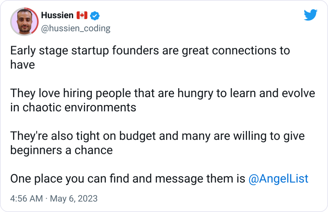 Hussien 🇨🇦 @hussien_coding Early stage startup founders are great connections to have  They love hiring people that are hungry to learn and evolve in chaotic environments  They're also tight on budget and many are willing to give beginners a chance  One place you can find and message them is  @AngelList
