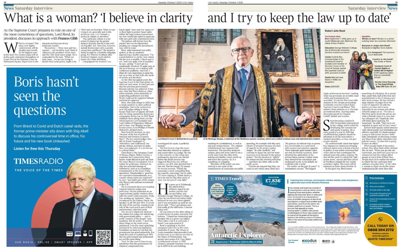 What is a woman? ‘I believe in clarity and I try to keep the law up to date’ As the Supreme Court prepares to rule on one of the most contentious of questions, Lord Reed, its president, discusses its approach with Frances Gibb  Lord Reed in Court 1. Behind him is a portrait of Sir Montagu Sharpe, a chairman of the Middlesex quarter sessions, which once settled criminal cases and administrative matters What is a woman? This issue, now highly controversial, will be decided next month by the highest court in the land. Five senior judges will sit in the quiet, restrained atmosphere of Court One in the Supreme Court in Parliament Square, impervious to the placards and banners of any protesters outside.  The justices — three men and two women — will be led by Lord Reed of Allermuir, 68, president of the court and the UK’s most senior judge. He is undaunted by the task. “When we hear cases … we are not trying to decide what social policy ought to be.  That’s not our function. What we are trying to do, generally and in this particular case, is to interpret a particular statute or provision.”  This particular statute is a law aimed at improving the gender balance of public boards in line with the Equality Act. Does that, however, include transwomen with a genderrecognition certificate? The appeal is being brought by a Scottish campaign group, For Women Scotland, after Scotland’s highest court ruled in favour of a wider definition.  Campaigners for women’s “sexbased rights” have said it is “game on” in their fight to protect those rights within the legal system; transwomen say they would lose rights to equal pay with men and suffer restricted services.  The justices will declare how the present law is to be interpreted, pending any change the government may wish to make.  Reed, mild-mannered and softly spoken, is like an academic approaching a knotty argument. “I’m a great believer in clarity. And, where the law is in a muddle, I like to sort it out. And I see quite a lot of muddles,” he says, adding: “I don’t get too emotionally involved. It’s quite easy at this level because we’re dealing with intellectual problems. And I try, I think it’s very important, to keep the law up to date so that it fits the needs of society as it develops.”  As the UK’s top appeal court, the Supreme Court is the final arbiter on what our laws mean. It ruled last year that the previous government’s Rwanda scheme was unlawful. It has also ruled that Boris Johnson, when prime minister, acted unlawfully in suspending parliament and that Brexit could not be triggered without parliament’s approval.  Reed, who took charge in 2020, has to tread carefully in other political minefields. One is the controversy over UK judges sitting in Hong Kong’s final court of appeal, not least after its ruling against the democracy campaigner Jimmy Lai. In 2022 Reed withdrew from sitting there and the retired justices Lord Sumption and Lord Collins of Mapesbury followed suit in June. Last Monday another former justice, Lord Phillips of Worth Matravers, stepped down.  Reed took his decision, he says, “because of the loss of political freedom and freedom of speech there”. The two retired judges who still sit [Lords Neuberger of Abbotsbury and Hoffmann] “are private citizens, and have to make their own judgment. It is not for me to criticise them.”  Then there is the European Court of Human Rights. Robert Jenrick, a contender for Conservative Party leader, wants Britain to pull out from the court. Reed is circumspect: it is a matter for politicians. However, he cites the potential damage of withdrawal, such as to extradition arrangements or the Good Friday agreement. Membership is “good for our reputation internationally, as a country where rights are respected”, he says. “And that’s part of the reason why there’s international investment in the UK.”  He is concerned about pre-empting tensions between judges and politicians. He has embarked on an unprecedented public relations drive with the court’s chief executive, Vicky Fox, sending an “explainer” video introduced by Sir Lindsay Hoyle, the Speaker, to all 355 new MPs. It covers the rule of law and the constitutional role of the court and is part of their parliamentary induction pack.  The aim is to dispel any mistrust — the notion that judges are interfering with government policy — and to avoid “enemies of the people”-type headlines. But he insists: “I don’t see these things as the court versus parliament. I see the court upholding parliament by enforcing legislation.  Sometimes we have to rule that the government has acted unlawfully. I’ve made the point of explaining to MPs that the government and parliament are not the same thing.  “And, for the court to have to say sometimes that the government (of whatever complexion) has overstepped the mark, is perfectly normal.”  The first Scot to chair the court, Reed describes himself as cautious and conservative as a judge. He was in the minority on the ruling that parliament’s approval was needed before the Brexit process was triggered: Reed was one of three justices, out of 11, who decided that it was not. Was he wrong? He pauses for several seconds. “I think my reasoning is more compelling than the majority reasoning,” but he adds: “If I were redoing it, I think there’s a lot to be said for the other point of view. I’m not sure if I was right.”  He grew up in Edinburgh, the eldest of four children, raised by his mother and his civil servant father, and attended George Watson’s College. As a boy, he was bored and rather badly behaved; he was very short-sighted and it was not picked up until he was about eight. “Then I got glasses and that made all the difference. I started doing well.”  He was drawn to law after sitting as a sixth-former in some university law lectures. “I found law interesting and thought: this is a grown-up subject.  Then when I did it at university, I found I was quite good at it.” Reed is speaking in his first newspaper interview as the court celebrates 15 years. The House of Lords committee that preceded it sat tucked away in an obscure corridor of the Palace of Westminster. Few people were aware of it. Tony Blair’s constitutional reforms in 2005 created a separate Supreme Court, set up in 2009 in its own building, marking its constitutional, as well as physical, independence. The original refurbishment was expensive but impressive. The specially designed carpets, glass and stone interior are a world away from the often dirty, leaking and shabby crown courts up and down the country. So, it is something of a flagship.  “Members of the public are now starting to see some of the consequences of constraints on public spending, for example with the early release of prisoners because of a lack of capacity in the prison system.  Judges,” he adds carefully, “will continue to argue the case for more resources to be devoted to the justice system.” But the decision is “rightly” for democratically elected politicians — and there are other calls on the public purse.  Tourists are amazed that they can come in and watch cases, Reed says.  The justices sit without wigs or gowns at a curved table in a semi-circle — with counsel and solicitors opposite.  Their elaborate gold-braided robes are only for formal occasions. Reed attracted the admiration of the actress Dame Joanna Lumley when they attended the coronation and exchanged words, to his delight, he confesses with a smile.  His verdict on the past 15 years? “A tremendous success.” The biggest single achievement has been “making what was previously an invisible court visible and transparent and accessible”. It was the first court with cameras to live-stream proceedings worldwide; even the United States Supreme Court is not filmed. This autumn Reed embarks on a UK-wide promotional drive, chairing public discussion panels in Glasgow, Cardiff, Belfast and London.  Since becoming a justice in 2012 he has been instrumental in key rulings, and is noted for developing the common law and access to justice. He is most proud of a case in 2015 that established that patients should be informed of all the facts before a medical procedure, so they can give proper consent.  He controversially ruled that higher fees imposed on employees bringing tribunal claims were a denial of access to justice: it was widely welcomed but critics said he had overstepped the judicial mark into policy-making. He also led the court in ruling that “safeaccess zones” around abortion clinics in Northern Ireland did not violate protesters’ rights. The zones will be enforced at clinics from October 31.  In his quiet way, Reed seems something of a feminist. He is proud that, under him, half of the four new appointments to the 12-strong court have been women. He has invited a large number of judges from the Court of Appeal to sit with the justices on cases and is keen especially to see women and ethnic minority judges do so. “The idea is that they get to know the set-up, see what a friendly place it is, how nice my colleagues are. Hopefully, they will think about applying. It’s important,” he adds, “that we’re not regarded as some sort of ivory tower.”  Justices hold regular online sessions with school pupils; and internships are offered, especially for disadvantaged young or mid-career lawyers. Reed talks animatedly of attracting women and those from ethnic minorities into judicial careers. “In time this is going to have an effect.”  When people think of the justice system, they often think of the criminal law, he says. “When you go into our courtroom, you don’t see a jury box or witness box but the rulings affect people at every level of their lives.  People tend not to realise the extent to which the law underpins their ordinary everyday lives.” As for what a woman is, there can be few issues underpinning life more than that.