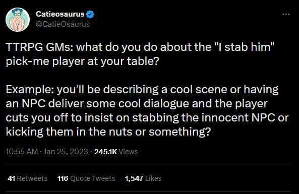 a tweet from @catieOsaurus TTRPG GMs: what do you do about the "I stab him" pick-me player at your table?   Example: you'll be describing a cool scene or having an NPC deliver some cool dialogue and the player cuts you off to insist on stabbing the innocent NPC or kicking them in the nuts or something?