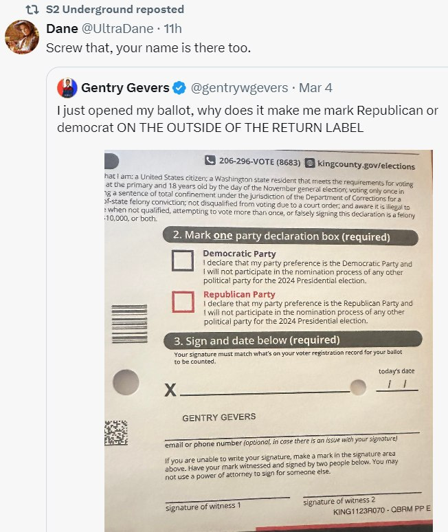 May be an image of ticket stub and text that says 'S2 Underground reposted Dane @UltraDane 11h Screw that, your name there too. Gentry Gevers @gentrywgevers Mar ljust opened my ballot, why does it make me mark Republican or democrat THE OUTSIDE THE RETURN LABEL 206-296-VOTE citizen; toral 10,000, both. voting dueto more alsely signing dedaration party declaration box required) Democratic Party deciare reference Democratic Party and any politica party 2024 Republican Party party the Republican Party and the process other 2024 Presidential election. Sign Your must counted. below (required) what's ballot today'sdate GENTRY GEVERS email phone number are Have power signature signature) attorney may witness signature witness KING1 23R070'