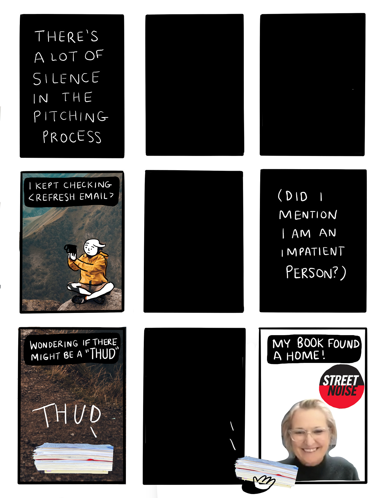 Panel 11: There’s a lot of silence in the pitching process; text on black background. Panel 12 and panel 13 are black boxes.  Panel 14: a view of me, my head superimposed on a photograph of a human sitting on a mountain top holding binoculars. Text says “I kept checking. <Refresh email>” Panel 15: black box. Panel 16: (Did I mention I am an impatient person?); text on black background Panel 17: Wondering if there might be a “thud” Image shows dirt and a pile of papers and the text “THUD” next to it Panel 18: black box Panel 19: My book found a home. An image of Liz Frances, publisher at Street Noise Books, holding a stack of papers that is my manuscript. The Street noise logo in black and red is  Shown behind her.