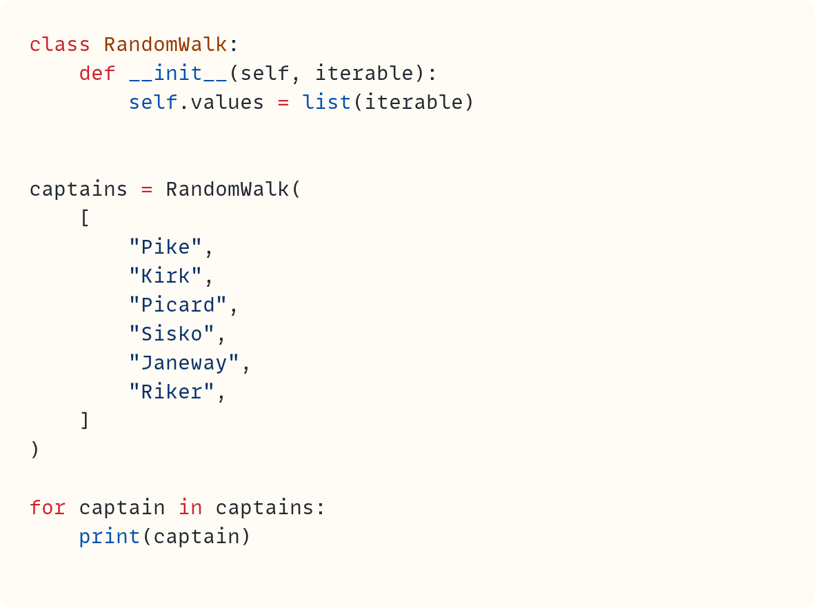 class RandomWalk:     def __init__(self, iterable):         self.values = list(iterable)   captains = RandomWalk(     [         "Pike",         "Kirk",         "Picard",         "Sisko",         "Janeway",         "Riker",     ] )  for captain in captains:     print(captain)