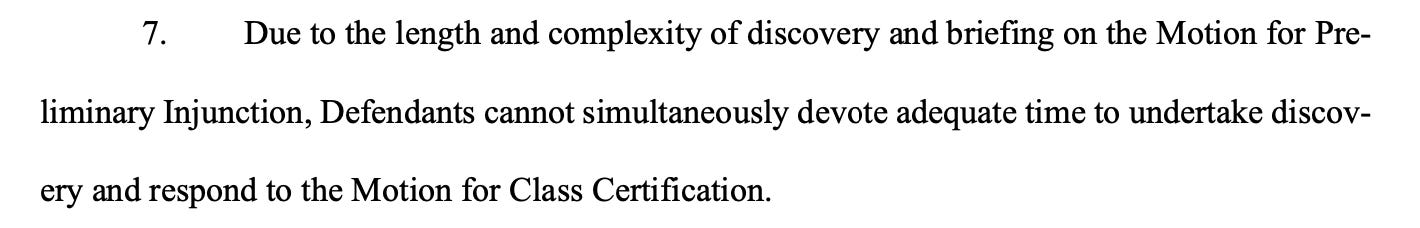  7. Due to the length and complexity of discovery and briefing on the Motion for Pre- liminary Injunction, Defendants cannot simultaneously devote adequate time to undertake discov- ery and respond to the Motion for Class Certification.