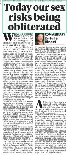 Today our sex risks being obliterated Daily Mail26 Nov 2024COMMENTARY By Julie Bindel  WHAT is a woman? What is a girl? We know that a child as young as six months can differentiate between the sexes – yet some senior politicians, trans activists, and well-meaning (if idiotic) liberals claim to be not so sure.  In fact, the idea that someone who was born, and has grown up, male can become a ‘woman’ via medical and legal interventions has become so entrenched in these circles, that five of the highest judges in the land now have to debate ‘what a woman is’.  Make no mistake, absolutely everyone already knows the answer. But trans extremism has been so effective in bullying individuals and institutions into holding the official view that ‘trans women are women’ that the task has, unfortunately, become urgent.  Today the Supreme Court, in a landmark case brought by the feminist organisation For Women Scotland against the Scottish government, must answer the question: Should a person with a ‘female’ Gender Recognition Certificate, be recognised as a woman for the purposes of the Equality Act?  Trans activists think the answer should be ‘yes’, and in recent years – thanks to lobbying by charities like Stonewall, the legislation has been interpreted accordingly.  The court must decide whether acquiring a Gender Recognition Certificate (GRC) changes the sex of a person under the 2010 Equality Act. Women like me firmly argue it does not. But according to the Scottish government, anyone born male and having a GRC becomes ‘female’.  Stonewall and other trans rights organisations have misinterpreted the Equality Act, but – as Kemi Badenoch famously said during a debate in Parliament on self-identification, ‘Stonewall does not decide the law in this country’.  For Women Scotland argue that a GRC held by a male person should not grant that person access to female-only spaces and jobs. Again and again, we have seen the devastating consequences of men being legally allowed to identify as women, most recently the British Transport Police policy which allows trans-identified male officers with a GRC to conduct intimate searches on female detainees.  Men have ended up in domestic violence refuges, and even rape crisis centres. Look at Edinburgh Rape Crisis, where victims were told: ‘There are no men here.’ In fact, a male was not only present, but in charge of the organisation.  Meanwhile, lesbians like me have to put up with men claiming to be – not just women, but lesbian women – in our social and online networks. Women in sports teams, swimming pools, even breastfeeding support groups have had to stay silent as biological males – legally – invade their ‘single-sex’ spaces.  I know the importance of these spaces. As a young feminist, I joined a women-only support group for women who had experienced sexual assault. I did so because I was one of them, and felt deep shame about it. The stigma is almost always on the victim, and not the perpetrator.  AT that time, I was also in a group of young lesbians, because, in the early 1980s, it was hard to be out and proud in a hostile environment, with no legal protection and little public awareness.  Again, I was able to draw strength and solidarity from this group – but had a male been sitting there it would have made it impossible to connect to the other women. You don’t have to be a feminist to appreciate female-only spaces, but you do have to be a misogynist to wish to invade them.  Amnesty International, backing the Scottish government, says the court must protect the rights of a ‘minority group’ – meaning biological males claiming to be women.  In doing so, it puts men’s feelings above the safety and rights of women and girls. If the judges listen to this group and conclude that having a ‘female’ GRC is enough to be deemed a woman under the law, then the very basis of women’s rights – our sex – is obliterated.  Article Name:Today our sex risks being obliterated Publication:Daily Mail Author:COMMENTARY By Julie Bindel Start Page:26 End Page:26