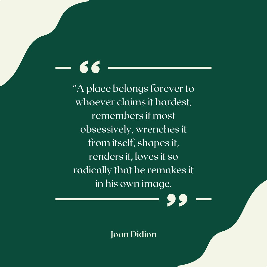 Quote image that reads: A place belongs forever to whoever claims it hardest, remembers it most obsessively, wrenches it from itself, shapes it, renders it, loves it so radically that he remakes it in his own image. Joan Didion