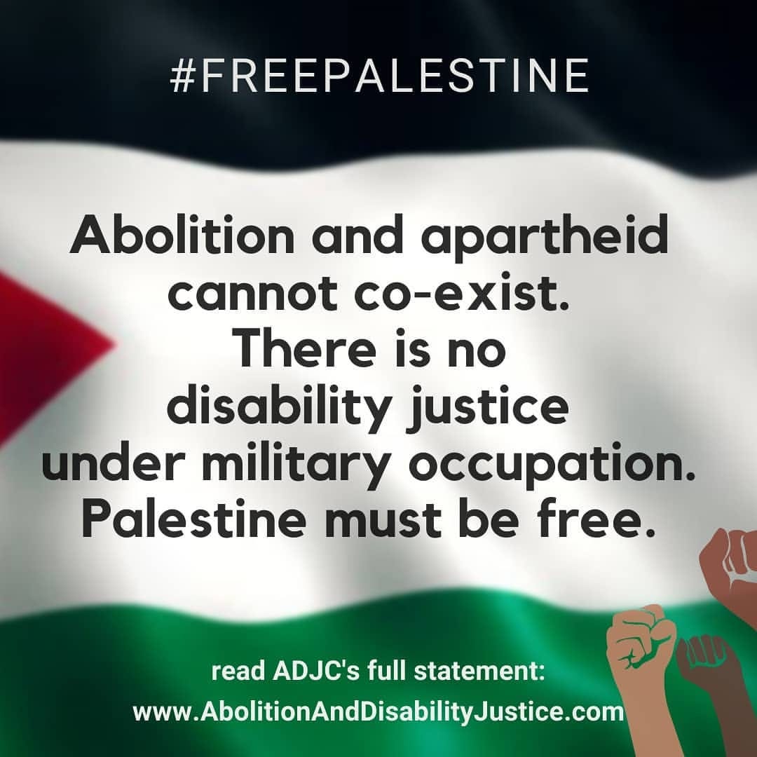 Square image with the background set as waving Palestinian flag. The words on the image are:"#FreePalestine Abolition and apartheid cannot co-exist. There is no disability justice under military occupation. Palestine must be free. Read ADJC's full statement: www.AbolitionAndDisabilityJustice.com"