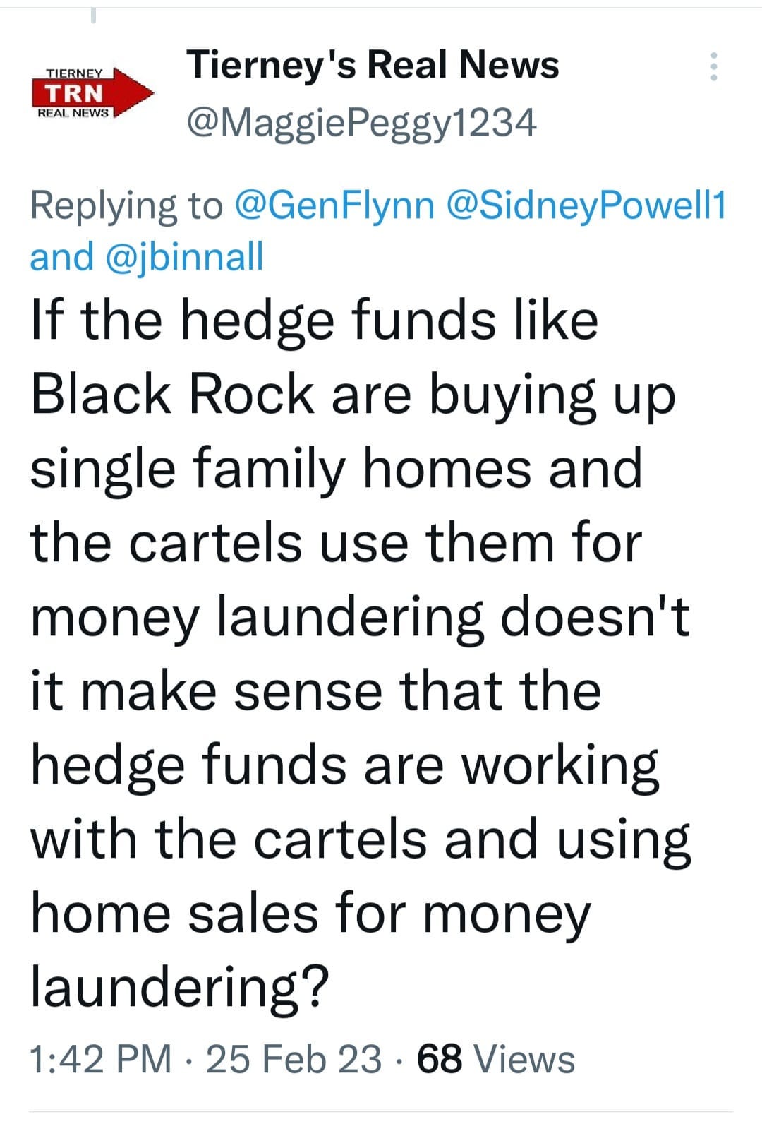 May be a Twitter screenshot of text that says 'TIERNEY TRN REAL NEWS Tierney' Real News @MaggiePeggy123 Replying to @GenFlynn @SidneyPowell1 Powell1 and @jbinnall If the hedge funds like Black Rock are buying up single family homes and the cartels use them for money laundering doesn't it make sense that the hedge funds are working with the cartels and using home sales for money laundering? 1:42 PM. 25 Feb 23. .68 Views'