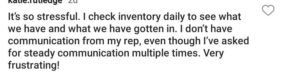 May be an image of text that says 'Kalie.ruticuye It's so stressful. I check inventory daily to see what we have and what we have gotten in. I don't have communication from my rep, even though I've asked for steady communication multiple times. Very frustrating!'