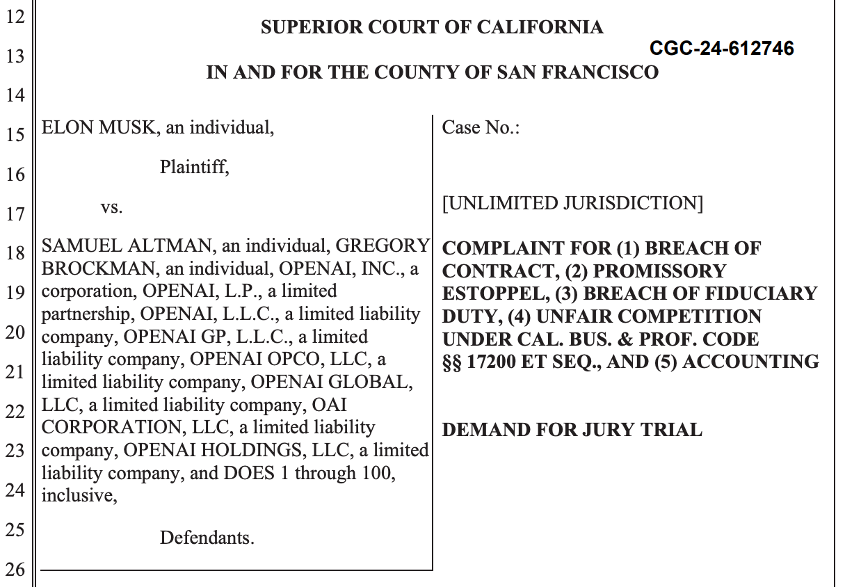 A screenshot of the top of the lawsuit. Text: SUPERIOR COURT OF CALIFORNIA IN AND FOR THE COUNTY OF SAN FRANCISCO ELON MUSK, an individual, Plaintiff, vs. SAMUEL ALTMAN, an individual, GREGORY BROCKMAN, an individual, OPENAI, INC., a corporation, OPENAI, L.P., a limited partnership, OPENAI, L.L.C., a limited liability company, OPENAI GP, L.L.C., a limited liability company, OPENAI OPCO, LLC, a limited liability company, OPENAI GLOBAL, LLC, a limited liability company, OAI CORPORATION, LLC, a limited liability company, OPENAI HOLDINGS, LLC, a limited liability company, and DOES 1 through 100, inclusive, Defendants. Case No.: [UNLIMITED JURISDICTION] COMPLAINT FOR (1) BREACH OF CONTRACT, (2) PROMISSORY ESTOPPEL, (3) BREACH OF FIDUCIARY DUTY, (4) UNFAIR COMPETITION UNDER CAL. BUS. & PROF. CODE §§ 17200 ET SEQ., AND (5) ACCOUNTING DEMAND FOR JURY TRIAL