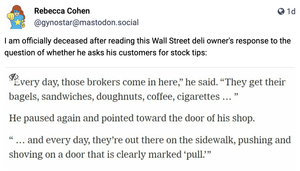 “Every day, those brokers come in here,” he said. “They get their bagels, sandwiches, doughnuts, coffee, cigarettes … ”  He paused again and pointed toward the door of his shop.  “ … and every day, they’re out there on the sidewalk, pushing and shoving on a door that is clearly marked ‘pull.’”