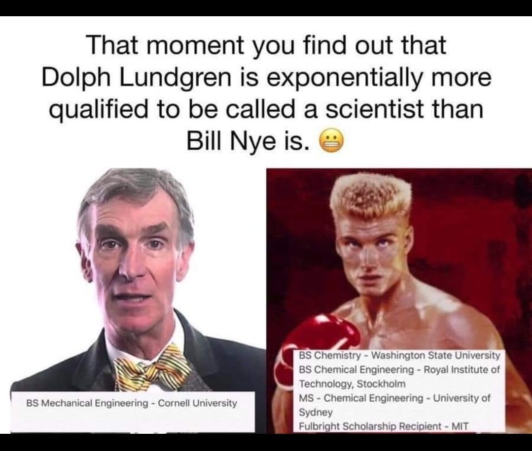May be an image of 2 people and text that says 'That moment you find out that Dolph Lundgren is exponentially more qualified to be called a scientist than Bill Nye is. BS Mechanical Engineering- Cornell University BS Chemistry Washington State University BS Chemical Engineering Royal Institute of Technology, Stockholm MS Chemical Engineering University of Sydney Fulbright Scholarship Recipient MIT'